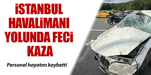 İstanbul Havalimanı yolunda feci kaza; Personel hayatını kaybetti